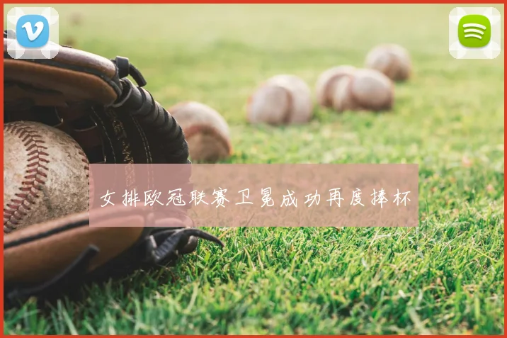 女排欧冠联赛卫冕成功再度捧杯