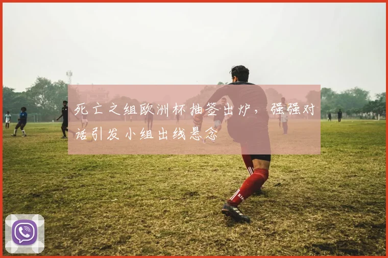 死亡之组欧洲杯抽签出炉，强强对话引发小组出线悬念