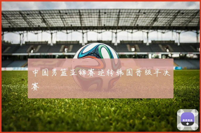 中国男篮亚锦赛逆转韩国晋级半决赛