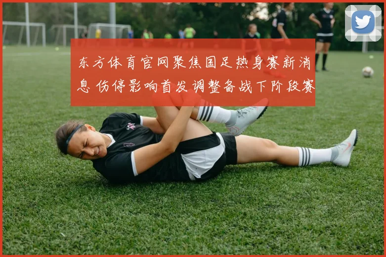 东方体育官网聚焦国足热身赛新消息 伤停影响首发调整备战下阶段赛事