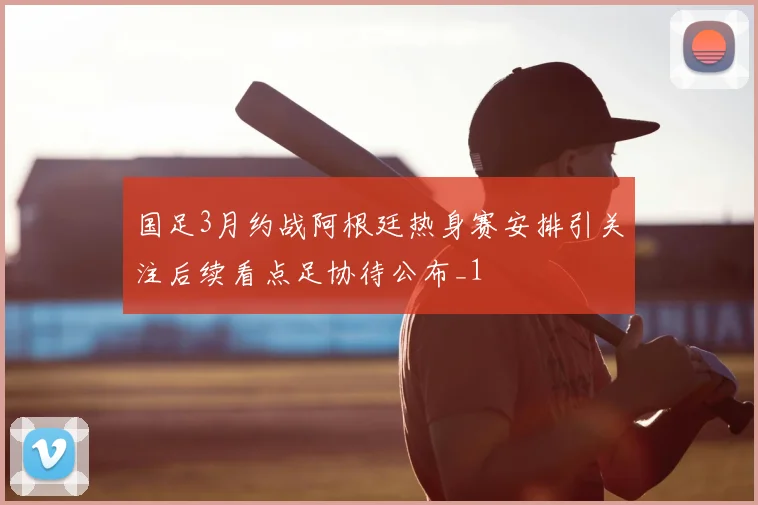 国足3月约战阿根廷热身赛安排引关注后续看点足协待公布_1