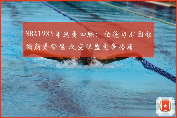 NBA1985年选秀回顾：伯德与尤因领衔新秀登场 改变联盟竞争格局