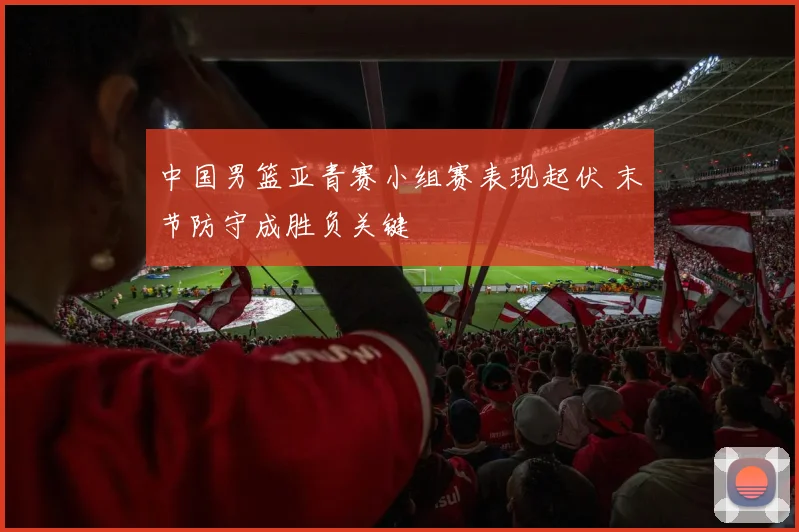 中国男篮亚青赛小组赛表现起伏 末节防守成胜负关键