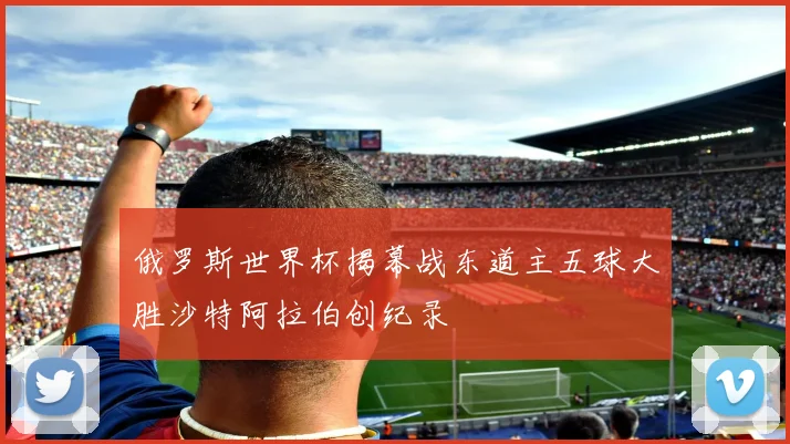 俄罗斯世界杯揭幕战东道主五球大胜沙特阿拉伯创纪录