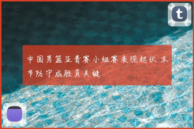 中国男篮亚青赛小组赛表现起伏 末节防守成胜负关键