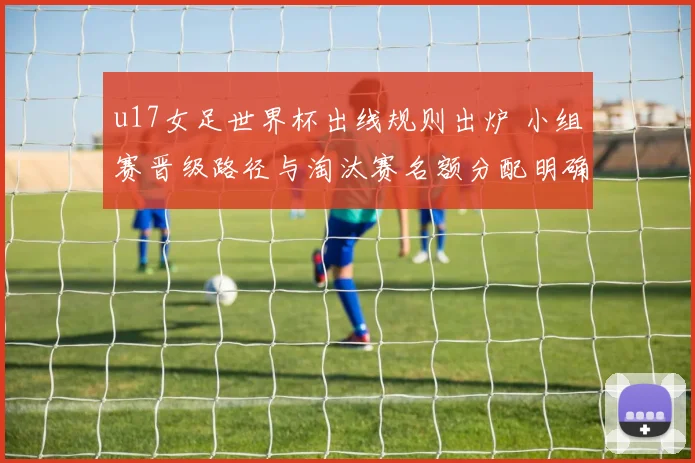 u17女足世界杯出线规则出炉 小组赛晋级路径与淘汰赛名额分配明确
