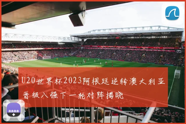 U20世界杯2023阿根廷逆转澳大利亚晋级八强下一轮对阵揭晓