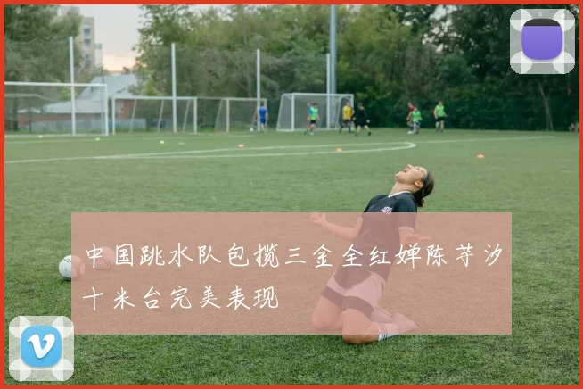 中国跳水队包揽三金全红婵陈芋汐十米台完美表现