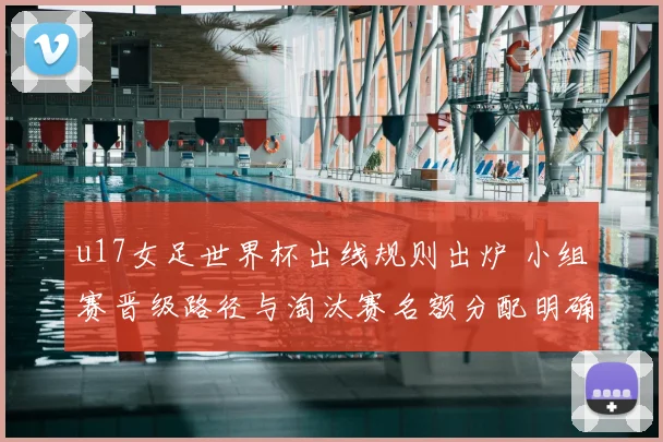 u17女足世界杯出线规则出炉 小组赛晋级路径与淘汰赛名额分配明确