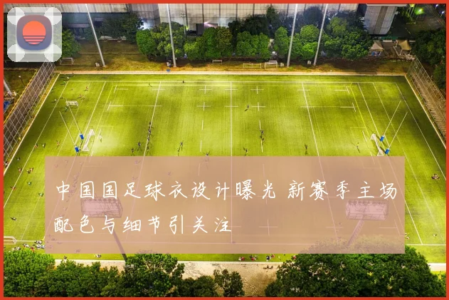 中国国足球衣设计曝光 新赛季主场配色与细节引关注