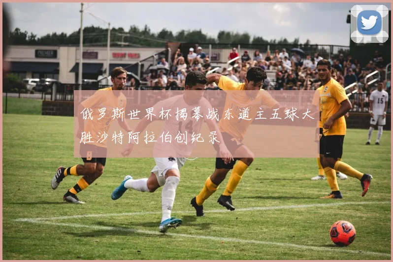 俄罗斯世界杯揭幕战东道主五球大胜沙特阿拉伯创纪录