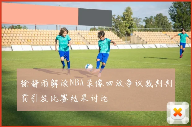 徐静雨解读NBA录像回放争议裁判判罚引发比赛结果讨论