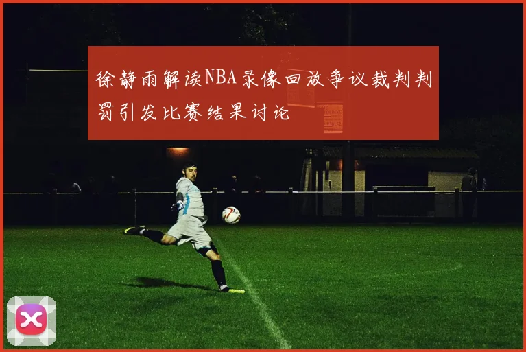 徐静雨解读NBA录像回放争议裁判判罚引发比赛结果讨论