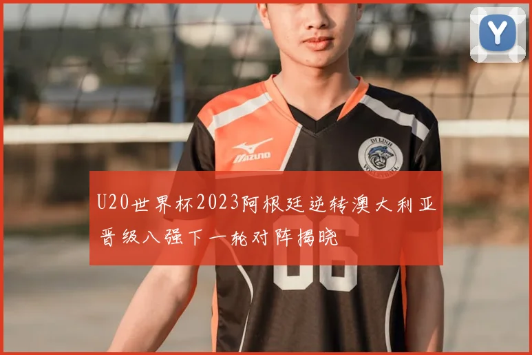 U20世界杯2023阿根廷逆转澳大利亚晋级八强下一轮对阵揭晓