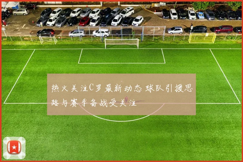 热火关注C罗最新动态 球队引援思路与赛季备战受关注