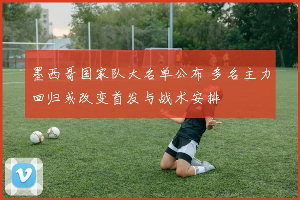 墨西哥国家队大名单公布 多名主力回归或改变首发与战术安排