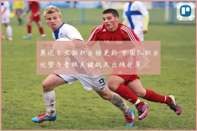 奥运会女排积分榜更新 中国队积分优势与晋级关键战及出线计算
