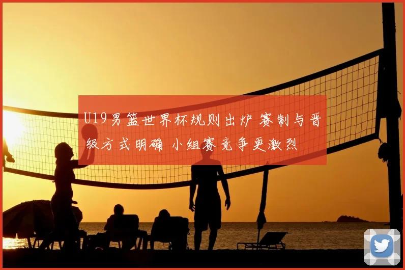 U19男篮世界杯规则出炉 赛制与晋级方式明确 小组赛竞争更激烈