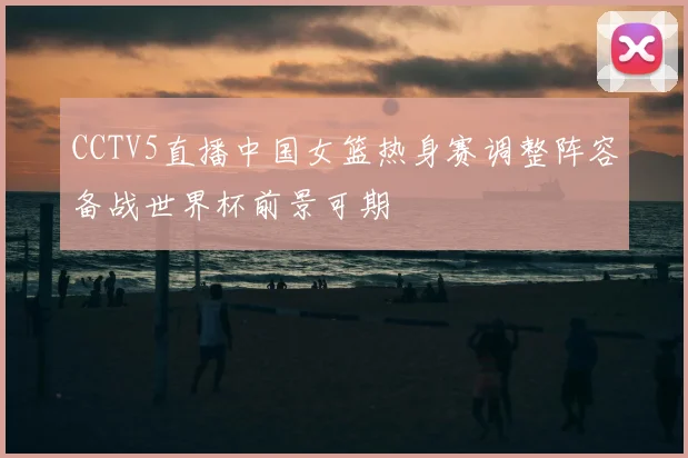 CCTV5直播中国女篮热身赛调整阵容备战世界杯前景可期