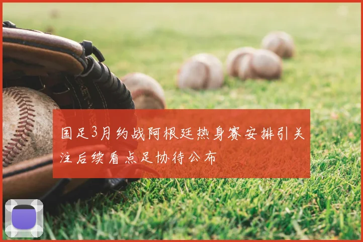国足3月约战阿根廷热身赛安排引关注后续看点足协待公布
