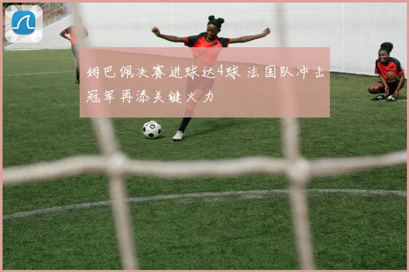 姆巴佩决赛进球达4球 法国队冲击冠军再添关键火力