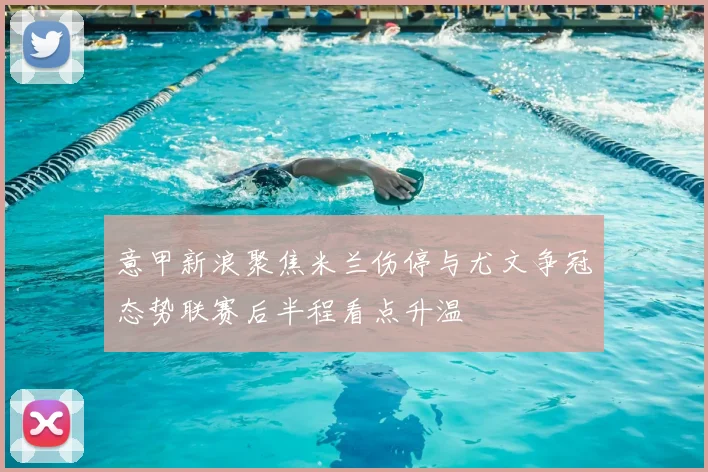 意甲新浪聚焦米兰伤停与尤文争冠态势联赛后半程看点升温