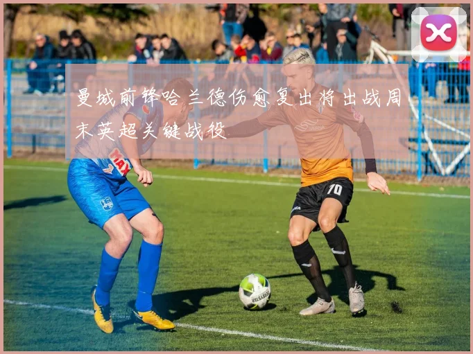 曼城前锋哈兰德伤愈复出将出战周末英超关键战役