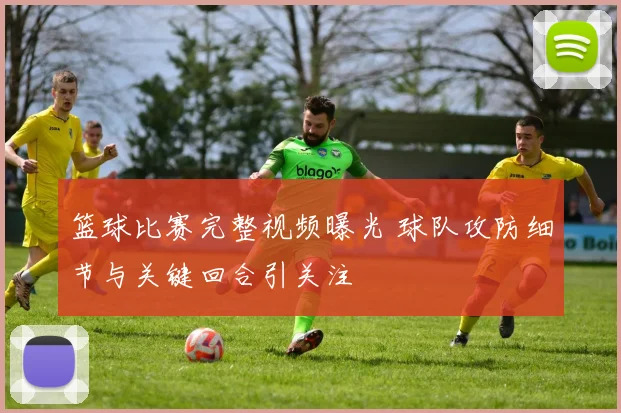 篮球比赛完整视频曝光 球队攻防细节与关键回合引关注