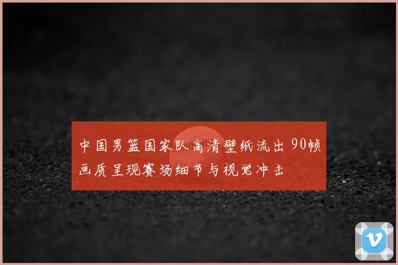 中国男篮国家队高清壁纸流出 90帧画质呈现赛场细节与视觉冲击
