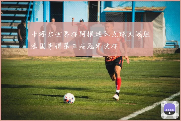 卡塔尔世界杯阿根廷队点球大战胜法国夺得第三座冠军奖杯