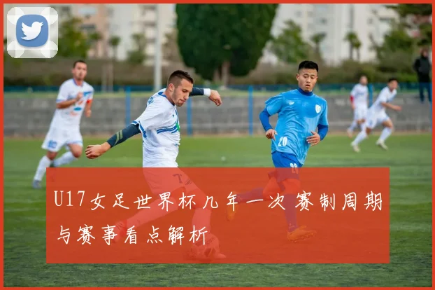 U17女足世界杯几年一次 赛制周期与赛事看点解析