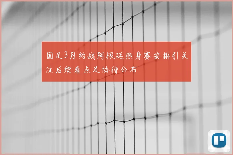 国足3月约战阿根廷热身赛安排引关注后续看点足协待公布