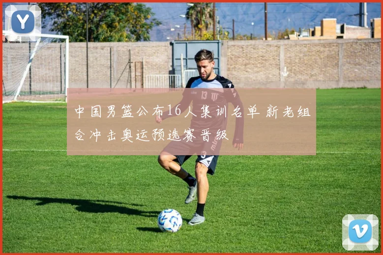 中国男篮公布16人集训名单 新老组合冲击奥运预选赛晋级