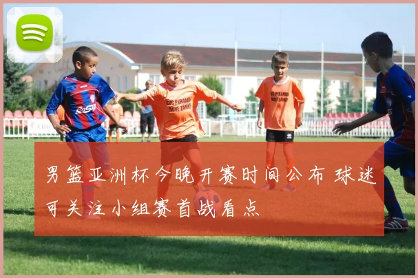 男篮亚洲杯今晚开赛时间公布 球迷可关注小组赛首战看点