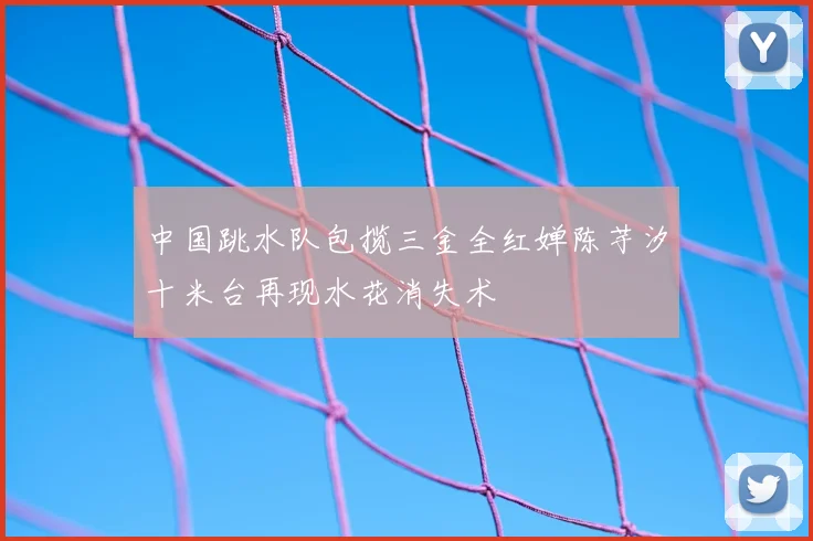 中国跳水队包揽三金全红婵陈芋汐十米台再现水花消失术