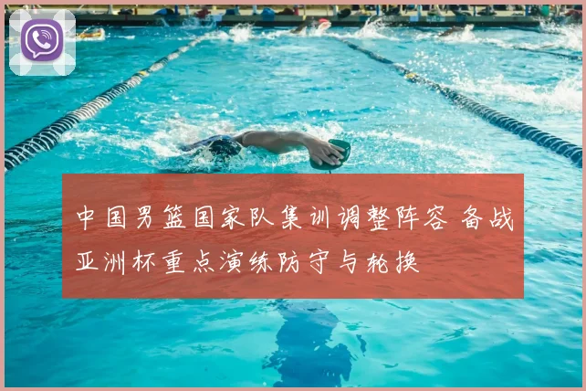 中国男篮国家队集训调整阵容 备战亚洲杯重点演练防守与轮换