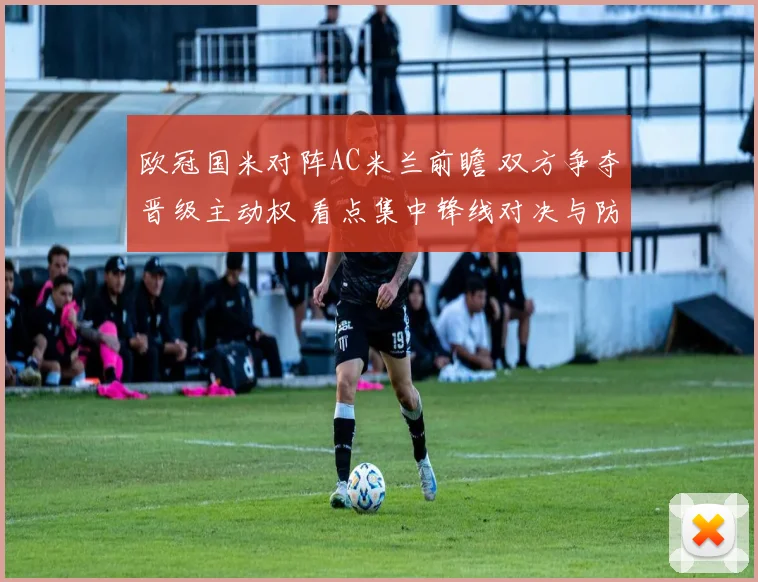 欧冠国米对阵AC米兰前瞻 双方争夺晋级主动权 看点集中锋线对决与防线稳定性