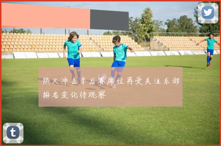 热火冲击季后赛席位再受关注东部排名变化待观察