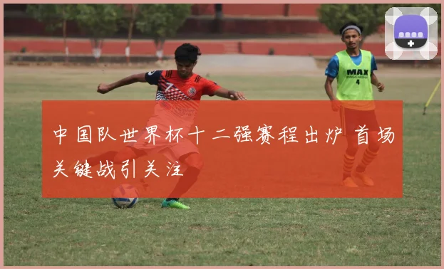 中国队世界杯十二强赛程出炉 首场关键战引关注