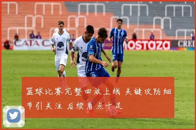 篮球比赛完整回放上线 关键攻防细节引关注 后续看点十足