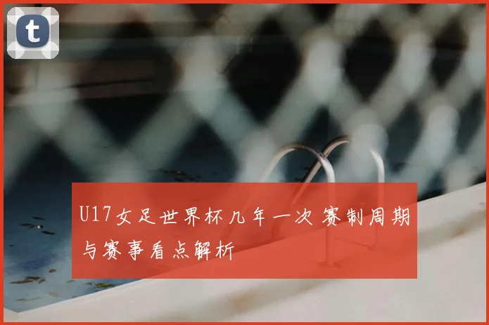 U17女足世界杯几年一次 赛制周期与赛事看点解析